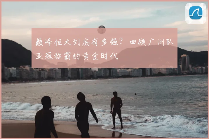 巅峰恒大到底有多强?回顾广州队亚冠称霸的黄金时代