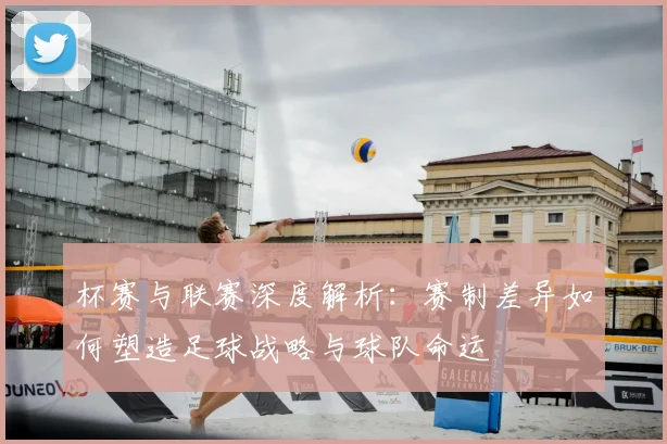 杯赛与联赛深度解析：赛制差异如何塑造足球战略与球队命运