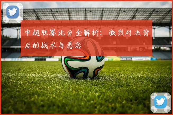 中超联赛比分全解析：激烈对决背后的战术与悬念