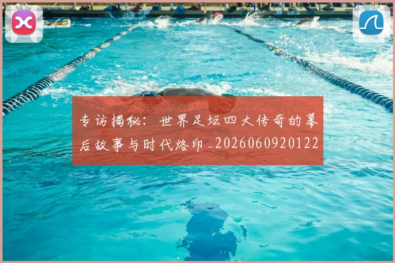 专访揭秘：世界足坛四大传奇的幕后故事与时代烙印_20260609201221