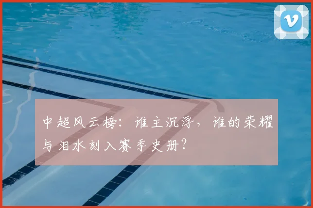 中超风云榜：谁主沉浮，谁的荣耀与泪水刻入赛季史册？
