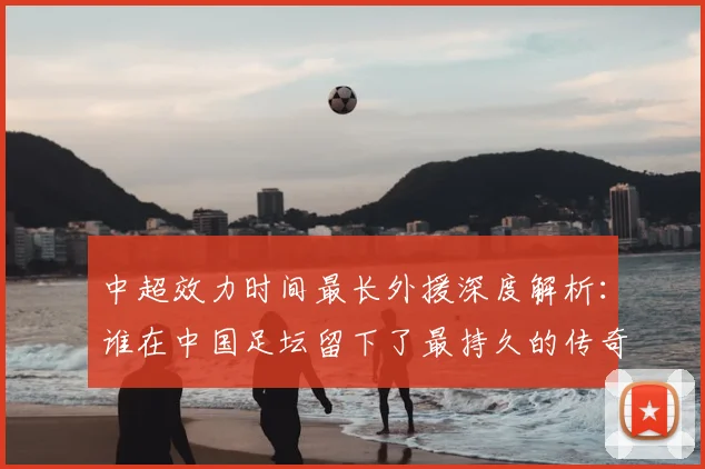 中超效力时间最长外援深度解析：谁在中国足坛留下了最持久的传奇足迹？_20260610190400