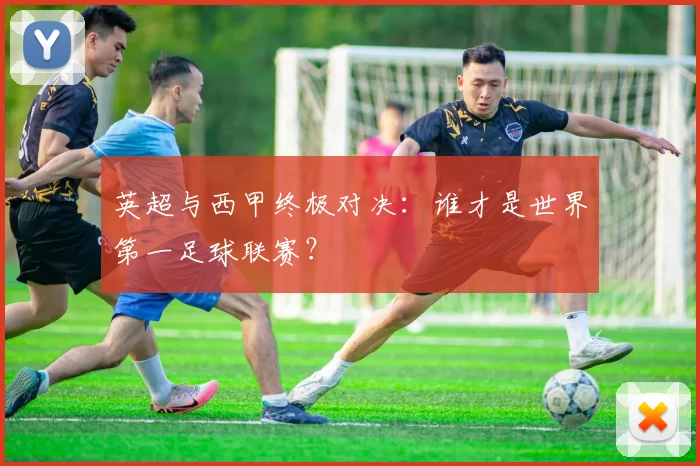 英超与西甲终极对决：谁才是世界第一足球联赛？