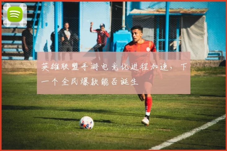 英雄联盟手游电竞化进程加速，下一个全民爆款能否诞生