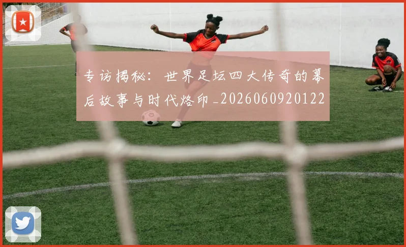 专访揭秘：世界足坛四大传奇的幕后故事与时代烙印_20260609201221